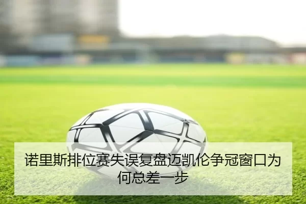诺里斯排位赛失误复盘迈凯伦争冠窗口为何总差一步