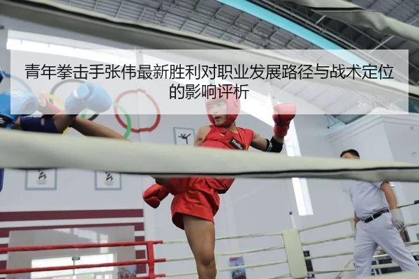 青年拳击手张伟最新胜利对职业发展路径与战术定位的影响评析