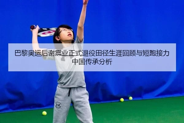 巴黎奥运后谢震业正式退役田径生涯回顾与短跑接力中国传承分析